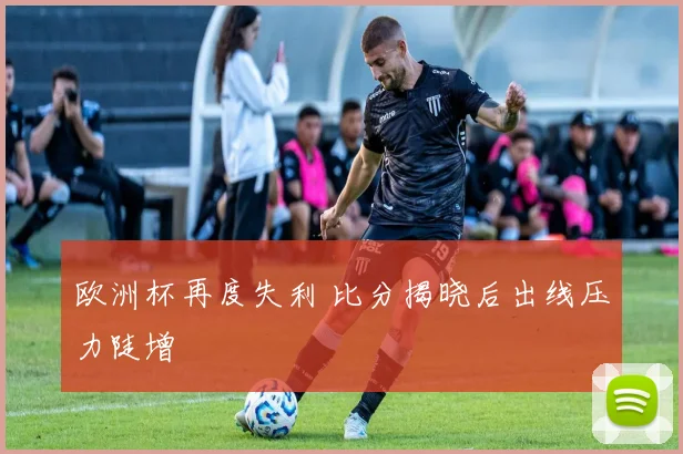 欧洲杯再度失利 比分揭晓后出线压力陡增
