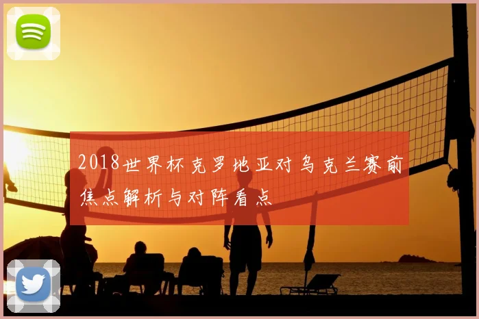 2018世界杯克罗地亚对乌克兰赛前焦点解析与对阵看点