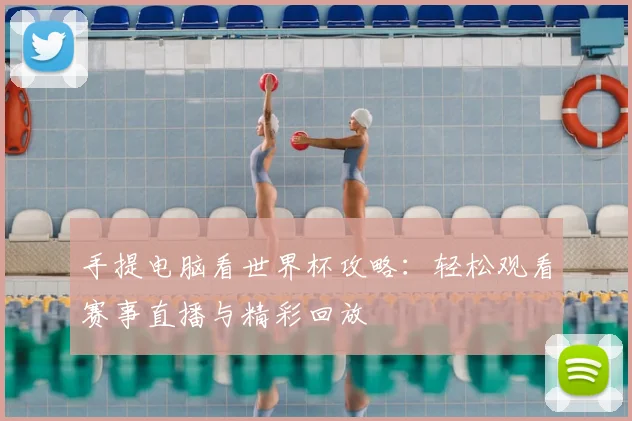 手提电脑看世界杯攻略:轻松观看赛事直播与精彩回放
