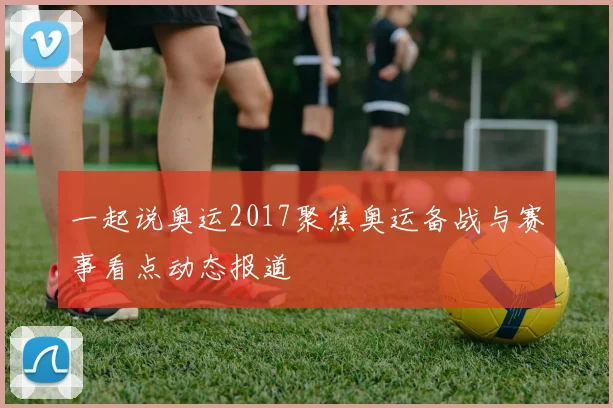 一起说奥运2017聚焦奥运备战与赛事看点动态报道