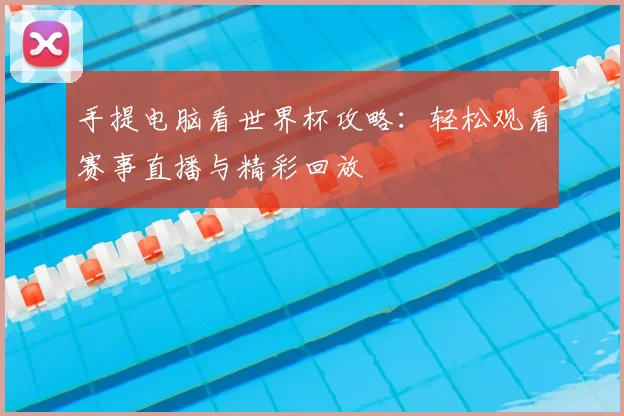 手提电脑看世界杯攻略:轻松观看赛事直播与精彩回放