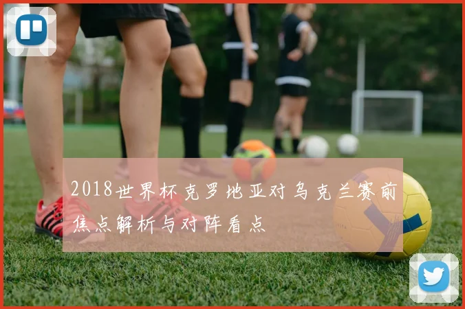 2018世界杯克罗地亚对乌克兰赛前焦点解析与对阵看点