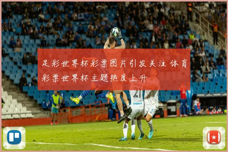 足彩世界杯彩票图片引发关注 体育彩票世界杯主题热度上升