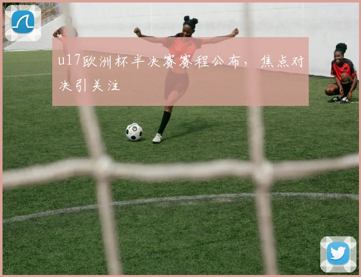 u17欧洲杯半决赛赛程公布，焦点对决引关注