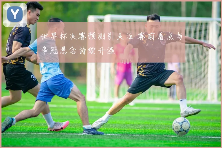 世界杯决赛预测引关注 赛前看点与争冠悬念持续升温