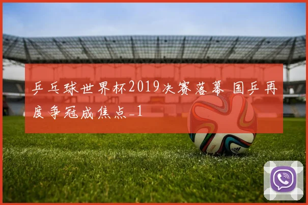 乒乓球世界杯2019决赛落幕 国乒再度争冠成焦点_1