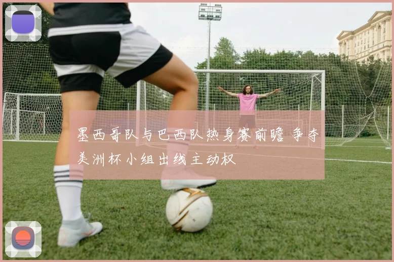 墨西哥队与巴西队热身赛前瞻 争夺美洲杯小组出线主动权