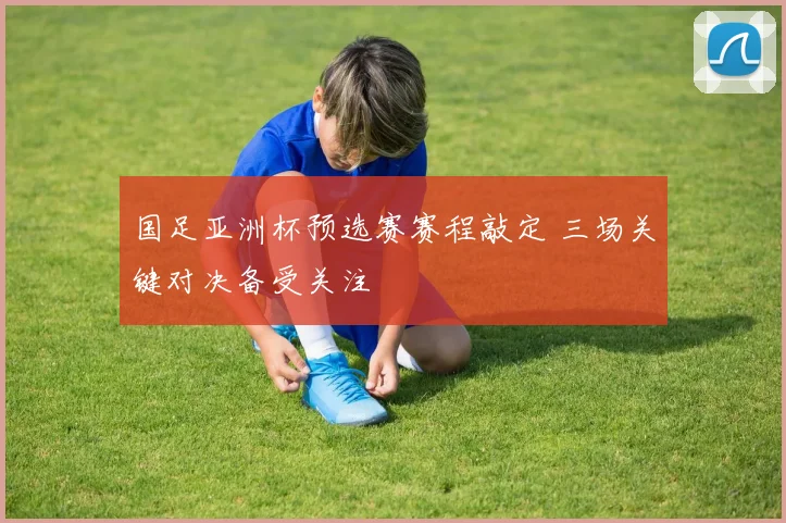 国足亚洲杯预选赛赛程敲定 三场关键对决备受关注
