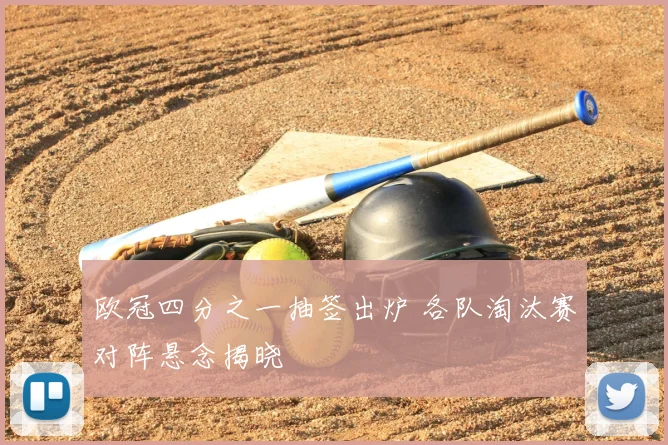 欧冠四分之一抽签出炉 各队淘汰赛对阵悬念揭晓