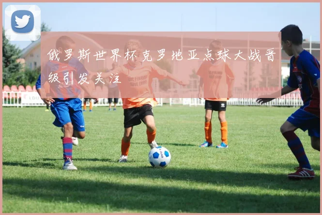 俄罗斯世界杯克罗地亚点球大战晋级引发关注