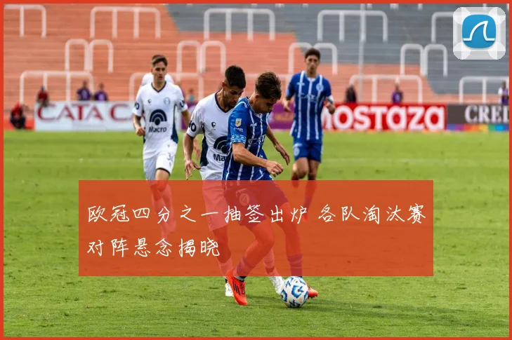 欧冠四分之一抽签出炉 各队淘汰赛对阵悬念揭晓