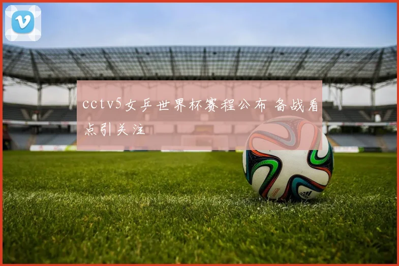 cctv5女乒世界杯赛程公布 备战看点引关注